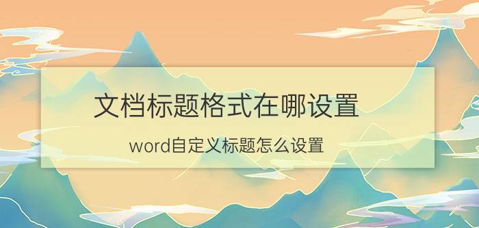 文档标题格式在哪设置 word自定义标题怎么设置？